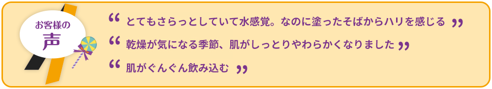 ”とてもさらっとしていて水感覚。なのに塗ったそばからハリを感じる””乾燥が気になる季節、肌がしっとりやわらかくなりました””肌がぐんぐん飲み込む”