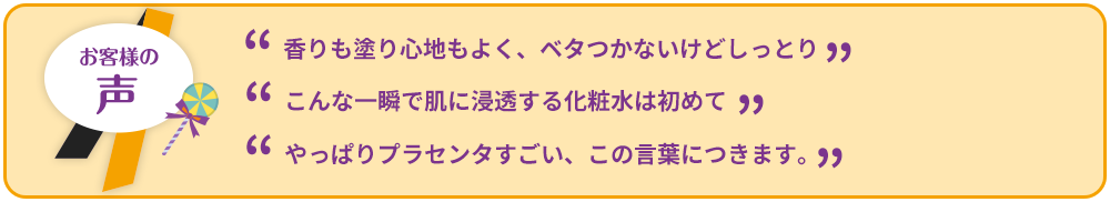 ”香りも塗り心地もよく、ベタつかないけどしっとり””こんな一瞬で肌に浸透する化粧水は初めて””やっぱりプラセンタすごい、この言葉につきます。”