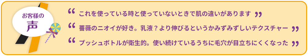 ”これを使っている時と使っていないときで肌の違いがあります””薔薇のニオイが好き。乳液？より伸びるというかみずみずしいテクスチャー””プッシュボトルが衛生的。使い続けているうちに毛穴が目立ちにくくなった”
