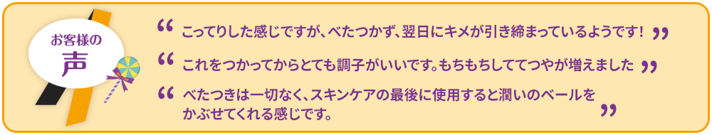 ”こってりした感じですが、べたつかず、翌日にキメが引き締まっているようです！””これをつかってからとても調子がいいです。もちもちしててつやが増えました””べたつきは一切なく、スキンケアの最後に使用すると潤いのベールをかぶせてくれる感じです。”