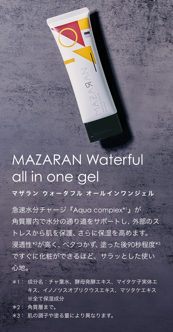 MAZARAN Waterful all-in-one gel マザラン ウォータフル オールインワンジェル 急速水分チャージ『Aqua complex*1』が
角質層内で水分の通り道をサポートし、外部のストレスから肌を保護、さらに保湿を高めます。浸透性*2が高く、ベタつかず、塗った後90秒程度*3ですぐに化粧ができるほど、サラッとした使い心地。　*1成分名：チャ葉水、酵母発酵エキス、マイタケ子実体エキス、イノノツスオブリクウスエキス、マツタケエキス ※全て保湿成分 *2角質層まで。 *3肌の調子や塗る量により異なります。