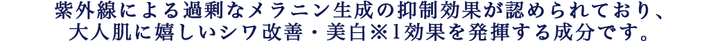 真皮のコラーゲン生成促進作用や紫外線による過剰なメラニン生成の抑制効果が認められており、大人肌に嬉しいシワ改善・美白※1効果を発揮する成分です。