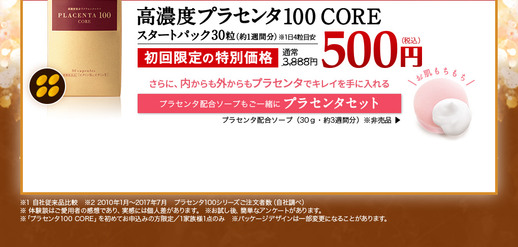 高濃度プラセンタ100 CORE スタートパック30粒(約1週間分)※1日4粒目安　【栄養機能食品】ビタミンB12 ビタミンE　初回限定の特別価格　通常3,888円が500円(税込)　※1 従来品を飲んだことのある人へのアンケート（2016年7月自社調べ n=29）実感には個人差があります。　※お試し後、簡単なアンケートがあります。　※「プラセンタ100 CORE」を初めてお申込みの方限定/1家族様1点のみ　※パッケージデザインは一部変更になることがあります。