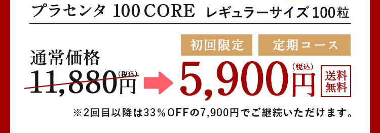 プラセンタ 100 CORE レギュラーサイズ 100粒 通常価格11,880円(税込）→初回限定 定期コース5,900円(税込）送料無料 ※2回目以降は33％OFFの7,900円でご継続いただけます。