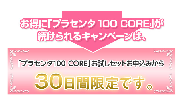お得に「プラセンタ100 CORE」が続けられるキャンペーンは、「プラセンタ100 CORE」お試しセットお申込みから30日間限定です。